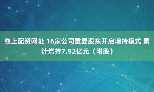 线上配资网址 16家公司重要股东开启增持模式 累计增持7.92亿元（附股）