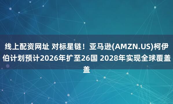 线上配资网址 对标星链！亚马逊(AMZN.US)柯伊伯计划预计2026年扩至26国 2028年实现全球覆盖