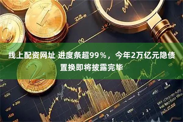 线上配资网址 进度条超99％，今年2万亿元隐债置换即将披露完毕