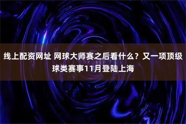线上配资网址 网球大师赛之后看什么？又一项顶级球类赛事11月登陆上海