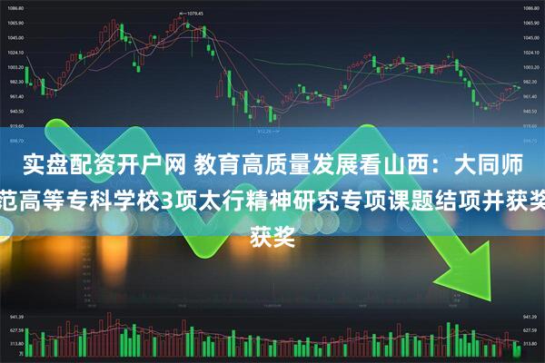 实盘配资开户网 教育高质量发展看山西：大同师范高等专科学校3项太行精神研究专项课题结项并获奖