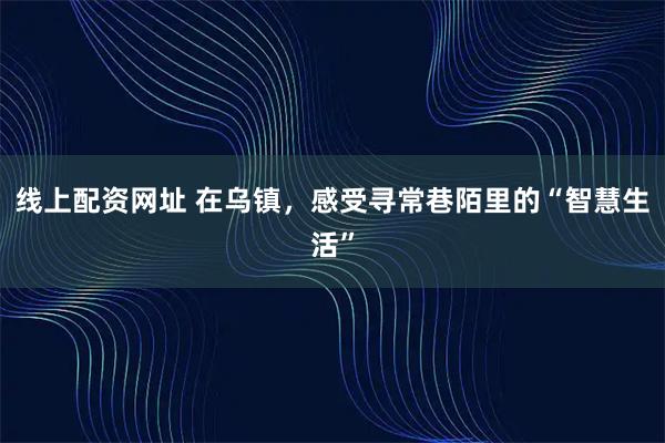 线上配资网址 在乌镇，感受寻常巷陌里的“智慧生活”