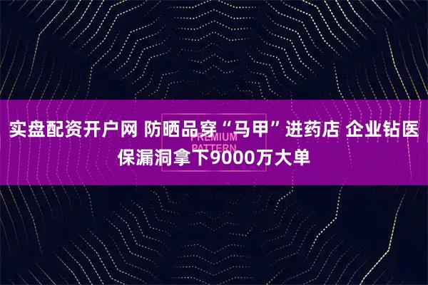 实盘配资开户网 防晒品穿“马甲”进药店 企业钻医保漏洞拿下9000万大单