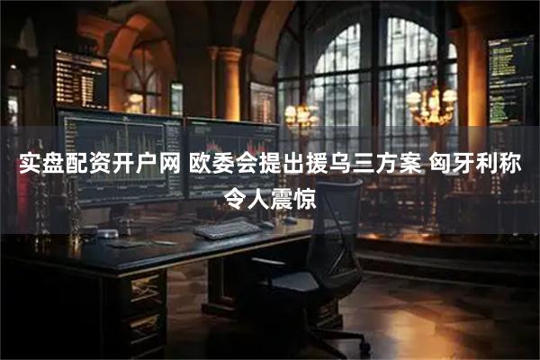 实盘配资开户网 欧委会提出援乌三方案 匈牙利称令人震惊