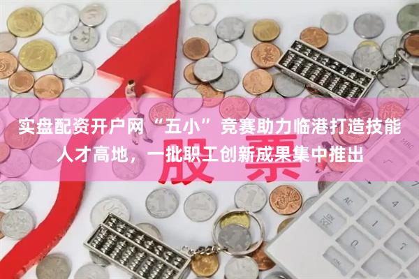 实盘配资开户网 “五小” 竞赛助力临港打造技能人才高地，一批职工创新成果集中推出