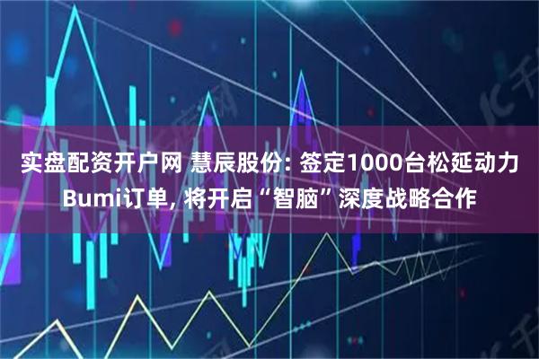 实盘配资开户网 慧辰股份: 签定1000台松延动力Bumi订单, 将开启“智脑”深度战略合作