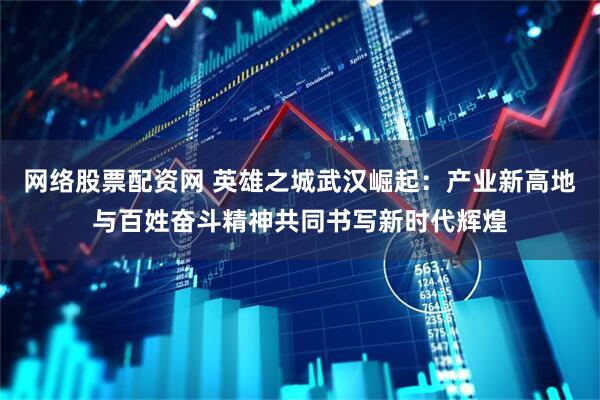 网络股票配资网 英雄之城武汉崛起：产业新高地与百姓奋斗精神共同书写新时代辉煌