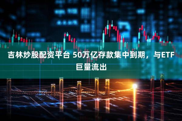 吉林炒股配资平台 50万亿存款集中到期，与ETF巨量流出