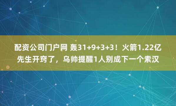 配资公司门户网 轰31+9+3+3！火箭1.22亿先生开窍了，乌帅提醒1人别成下一个索汉