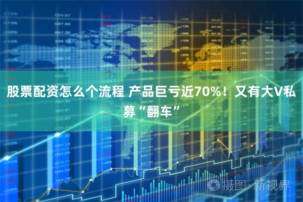 股票配资怎么个流程 产品巨亏近70%！又有大V私募“翻车”