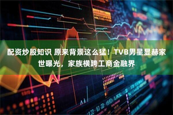 配资炒股知识 原来背景这么猛！TVB男星显赫家世曝光，家族横跨工商金融界