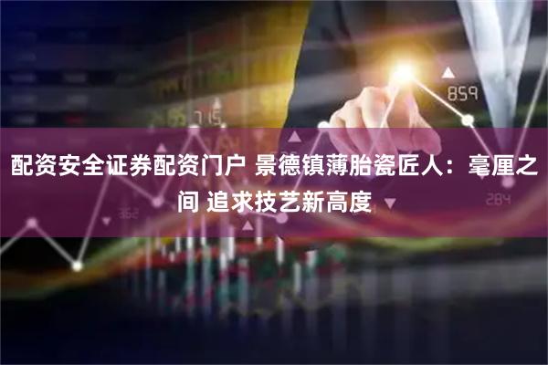 配资安全证券配资门户 景德镇薄胎瓷匠人：毫厘之间 追求技艺新高度