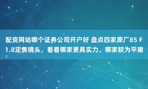 配资网站哪个证券公司开户好 盘点四家原厂85 F1.8定焦镜头，看看哪家更具实力，哪家较为平庸