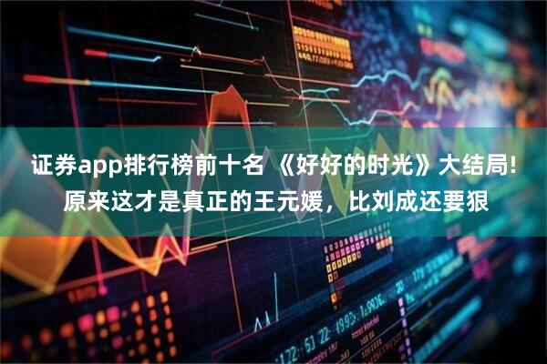证券app排行榜前十名 《好好的时光》大结局! 原来这才是真正的王元媛，比刘成还要狠