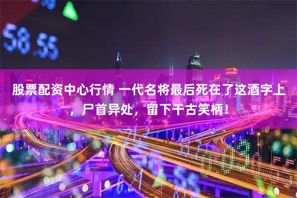 股票配资中心行情 一代名将最后死在了这酒字上，尸首异处，留下千古笑柄！
