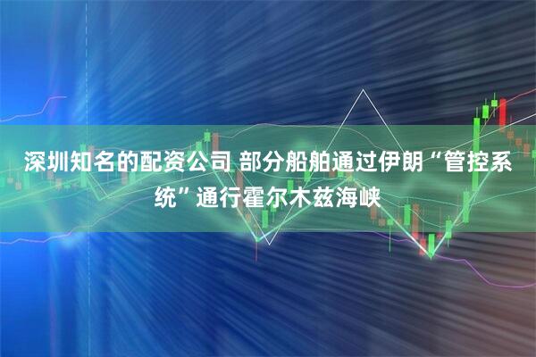 深圳知名的配资公司 部分船舶通过伊朗“管控系统”通行霍尔木兹海峡