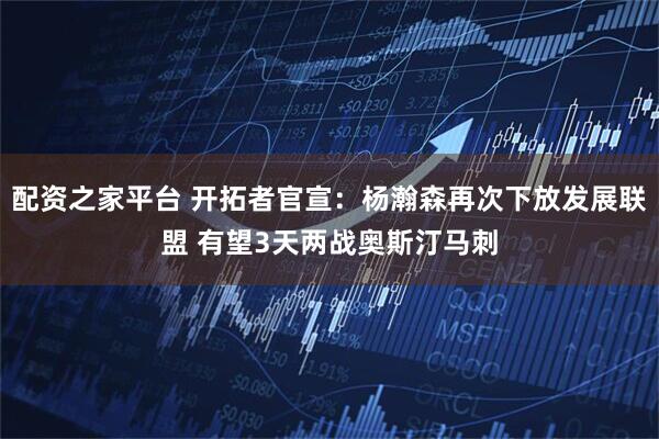 配资之家平台 开拓者官宣：杨瀚森再次下放发展联盟 有望3天两战奥斯汀马刺